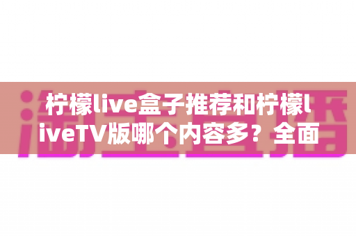 柠檬live盒子推荐和柠檬liveTV版哪个内容多?全面对比解析助你选对版本 柠檬live盒子推荐和柠檬liveTV版哪个内容多?全面对比解析助你选对版本