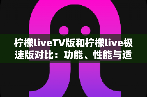 柠檬liveTV版和柠檬live极速版对比：功能、性能与适用场景全方位解析，帮你选对版本