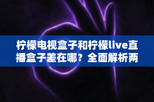 柠檬电视盒子和柠檬live直播盒子差在哪？全面解析两大盒子的核心区别与选购攻略