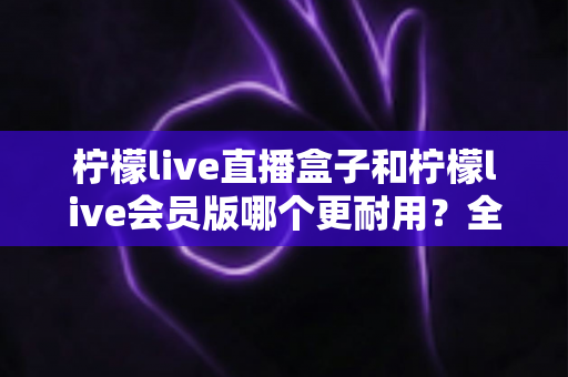 柠檬live直播盒子和柠檬live会员版哪个更耐用？全面对比解析与选购指南