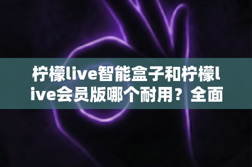 柠檬live智能盒子和柠檬live会员版哪个耐用?全面解析与选购建议,帮你避开踩坑雷区 柠檬live智能盒子和柠檬live会员版哪个耐用?全面解析与选购建议,帮你避开踩坑雷区