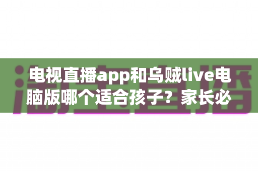 电视直播app和乌贼live电脑版哪个适合孩子?家长必读的全维度对比与避坑指南 电视直播app和乌贼live电脑版哪个适合孩子?家长必读的全维度对比与避坑指南