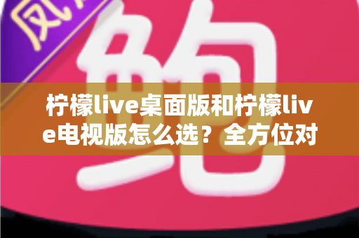 柠檬live桌面版和柠檬live电视版怎么选?全方位对比分析帮你找到最适合的版本 柠檬live桌面版和柠檬live电视版怎么选?全方位对比分析帮你找到最适合的版本