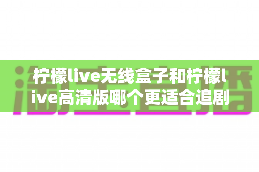 柠檬live无线盒子和柠檬live高清版哪个更适合追剧?深度对比帮你选对追剧神器 柠檬live无线盒子和柠檬live高清版哪个更适合追剧?深度对比帮你选对追剧神器