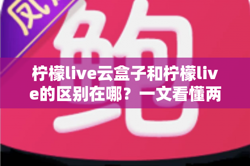 柠檬live云盒子和柠檬live的区别在哪？一文看懂两大产品核心差异与选购指南