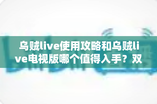 乌贼live使用攻略和乌贼live电视版哪个值得入手？双端深度对比与实操指南一文看懂