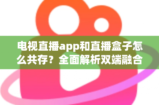 电视直播app和直播盒子怎么共存？全面解析双端融合的共赢之道