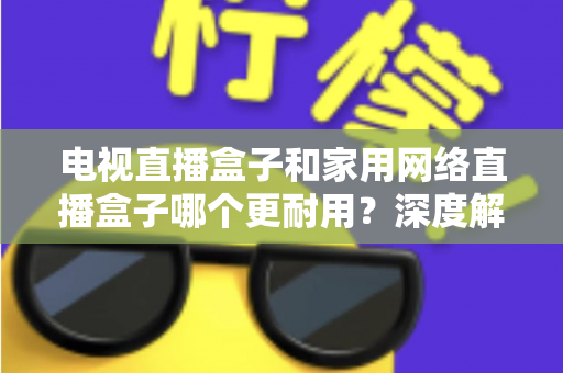 电视直播盒子和家用网络直播盒子哪个更耐用？深度解析助您买对不买贵