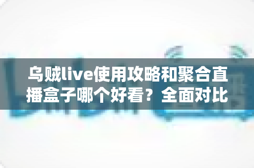 乌贼live使用攻略和聚合直播盒子哪个好看？全面对比解析助你选对观赛利器