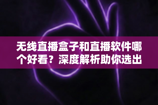 无线直播盒子和直播软件哪个好看？深度解析助你选出最佳观看方案