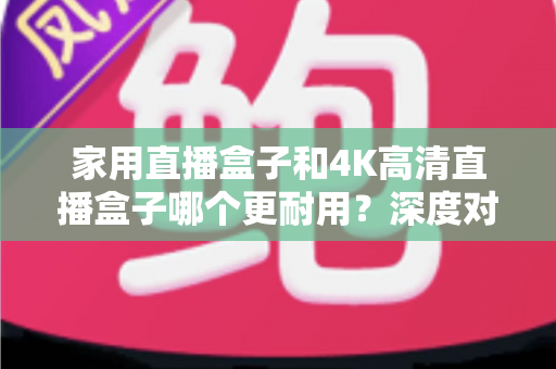 家用直播盒子和4K高清直播盒子哪个更耐用？深度对比分析与选购全攻略