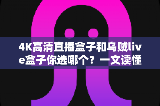 4K高清直播盒子和乌贼live盒子你选哪个？一文读懂两者差异与选购门道