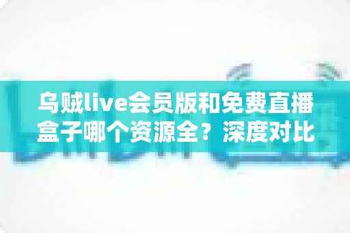 乌贼live会员版和免费直播盒子哪个资源全？深度对比评测与选择指南