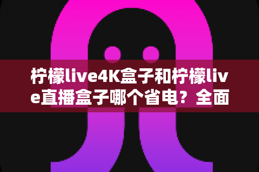 柠檬live4K盒子和柠檬live直播盒子哪个省电?全面功耗对比与实用省电指南 柠檬live4K盒子和柠檬live直播盒子哪个省电?全面功耗对比与实用省电指南