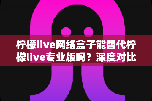 柠檬live网络盒子能替代柠檬live专业版吗？深度对比解析与实用选择指南