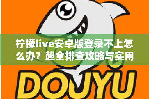 柠檬live安卓版登录不上怎么办？超全排查攻略与实用解决技巧一文读懂