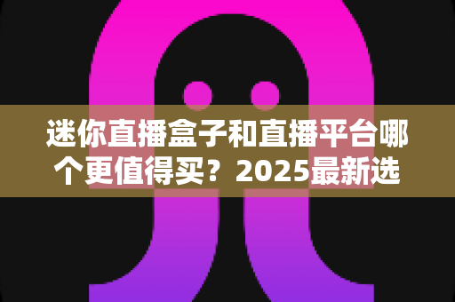 迷你直播盒子和直播平台哪个更值得买？2025最新选购对比指南帮你省钱不踩坑