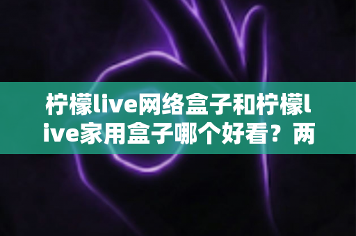 柠檬live网络盒子和柠檬live家用盒子哪个好看？两款热门电视盒子颜值对比与选购全攻略