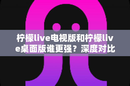 柠檬live电视版和柠檬live桌面版谁更强?深度对比评测帮你选对版本 柠檬live电视版和柠檬live桌面版谁更强?深度对比评测帮你选对版本
