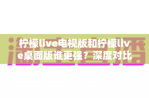 柠檬live电视版和柠檬live桌面版谁更强?深度对比评测帮你选对版本 柠檬live电视版和柠檬live桌面版谁更强?深度对比评测帮你选对版本