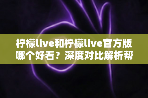 柠檬live和柠檬live官方版哪个好看？深度对比解析帮你选出最适合自己的版本