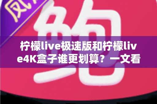 柠檬live极速版和柠檬live4K盒子谁更划算？一文看懂选购重点与真实性价比