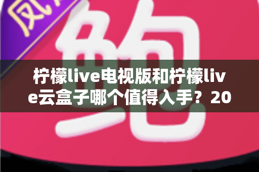 柠檬live电视版和柠檬live云盒子哪个值得入手？2025最新选购指南与深度对比分析