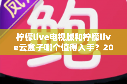 柠檬live电视版和柠檬live云盒子哪个值得入手？2025最新选购指南与深度对比分析