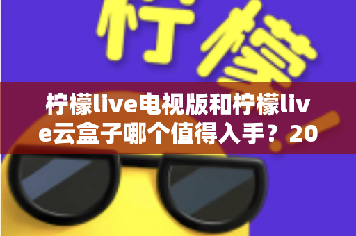 柠檬live电视版和柠檬live云盒子哪个值得入手？2025最新选购指南与深度对比分析