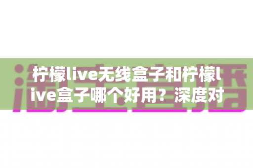 柠檬live无线盒子和柠檬live盒子哪个好用?深度对比评测帮你一次选对不踩坑 柠檬live无线盒子和柠檬live盒子哪个好用?深度对比评测帮你一次选对不踩坑