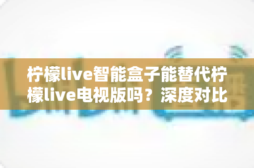 柠檬live智能盒子能替代柠檬live电视版吗？深度对比分析与选购指南