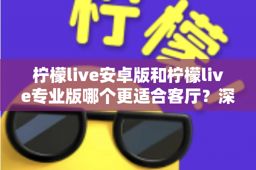 柠檬live安卓版和柠檬live专业版哪个更适合客厅？深度解析助你选出最佳大屏伴侣