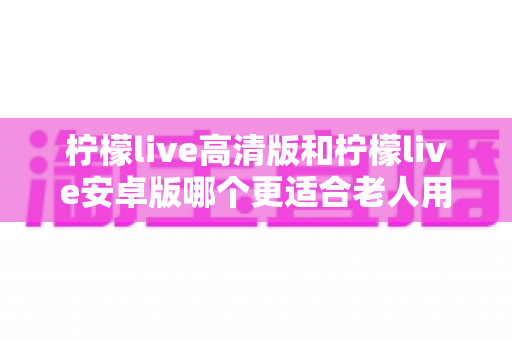 柠檬live高清版和柠檬live安卓版哪个更适合老人用？全面对比分析与贴心选择指南
