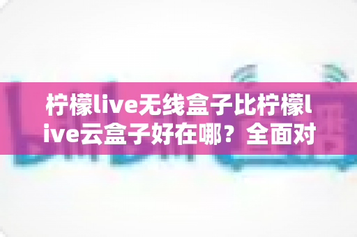 柠檬live无线盒子比柠檬live云盒子好在哪?全面对比解析助你轻松选购 柠檬live无线盒子比柠檬live云盒子好在哪?全面对比解析助你轻松选购