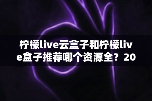 柠檬live云盒子和柠檬live盒子推荐哪个资源全？2024最全对比评测与选购避坑指南