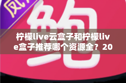 柠檬live云盒子和柠檬live盒子推荐哪个资源全？2024最全对比评测与选购避坑指南
