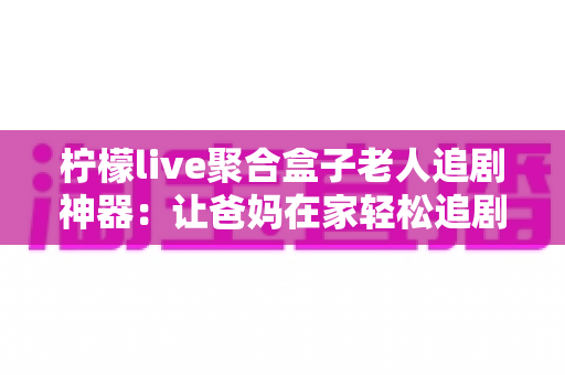 柠檬live聚合盒子老人追剧神器：让爸妈在家轻松追剧的贴心之选