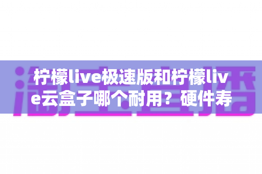 柠檬live极速版和柠檬live云盒子哪个耐用？硬件寿命与使用体验深度对比，帮你选对不踩坑