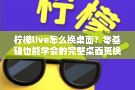 柠檬live怎么换桌面？零基础也能学会的完整桌面更换教程与实用技巧