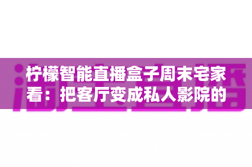 柠檬智能直播盒子周末宅家看:把客厅变成私人影院的居家娱乐新选择 柠檬智能直播盒子周末宅家看:把客厅变成私人影院的居家娱乐新选择