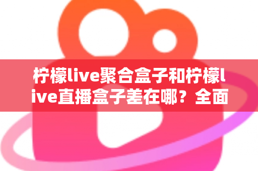 柠檬live聚合盒子和柠檬live直播盒子差在哪?全面解析两款盒子的区别与选购建议 柠檬live聚合盒子和柠檬live直播盒子差在哪?全面解析两款盒子的区别与选购建议