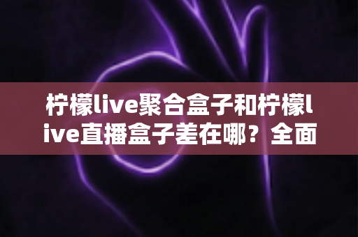 柠檬live聚合盒子和柠檬live直播盒子差在哪？全面解析两款盒子的区别与选购建议