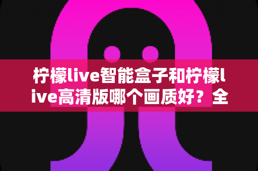 柠檬live智能盒子和柠檬live高清版哪个画质好?全面深度对比评测与选购指南,帮你找到最清晰流畅的观影体验 柠檬live智能盒子和柠檬live高清版哪个画质好?全面深度对比评测与选购指南,帮你找到最清晰流畅的观影体验