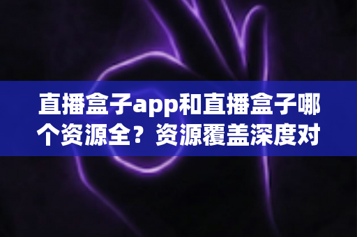 直播盒子app和直播盒子哪个资源全？资源覆盖深度对比与安全选择指南