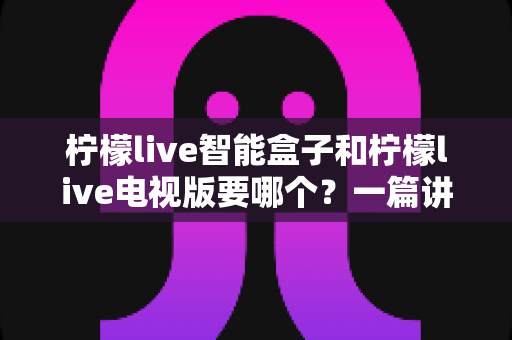 柠檬live智能盒子和柠檬live电视版要哪个?一篇讲透的深度选购指南帮你告别选择困难 柠檬live智能盒子和柠檬live电视版要哪个?一篇讲透的深度选购指南帮你告别选择困难