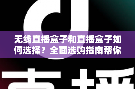 无线直播盒子和直播盒子如何选择？全面选购指南帮你找到最适合的直播设备