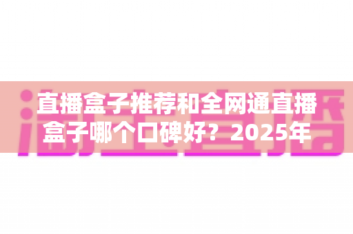 直播盒子推荐和全网通直播盒子哪个口碑好?2025年电视直播设备选购全攻略与口碑深度解析 直播盒子推荐和全网通直播盒子哪个口碑好?2025年电视直播设备选购全攻略与口碑深度解析