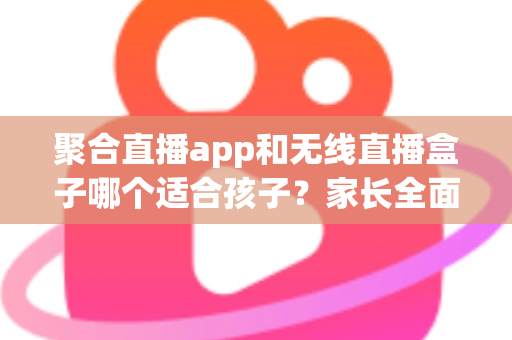 聚合直播app和无线直播盒子哪个适合孩子？家长全面解析与选购指南