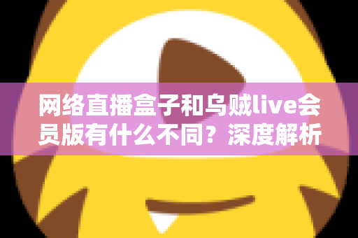 网络直播盒子和乌贼live会员版有什么不同？深度解析两者区别，帮你选对看直播的最佳方案