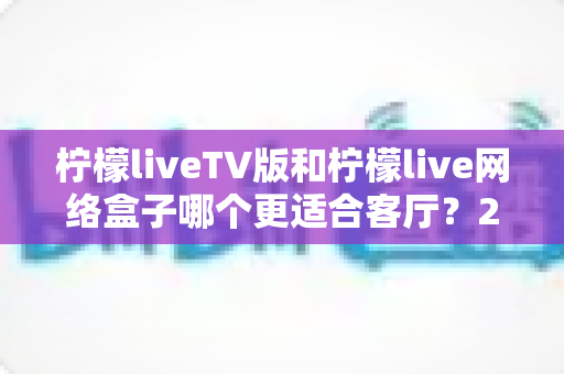 柠檬liveTV版和柠檬live网络盒子哪个更适合客厅?2025年家庭大屏观影最全选购对比指南 柠檬liveTV版和柠檬live网络盒子哪个更适合客厅?2025年家庭大屏观影最全选购对比指南